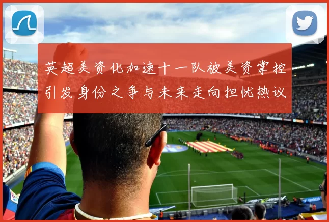 英超美资化加速十一队被美资掌控引发身份之争与未来走向担忧热议